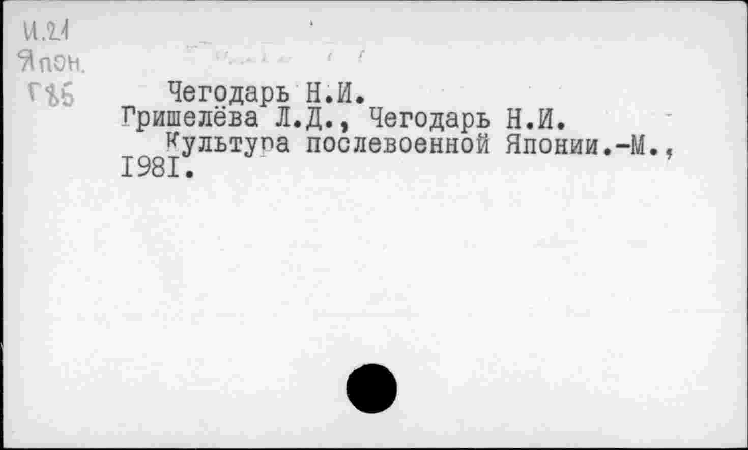 ﻿Чегодарь Н.И.
Гришелёва Л.Д., Чегодарь Н.И. культупа послевоенной Японии.-М.
1981.